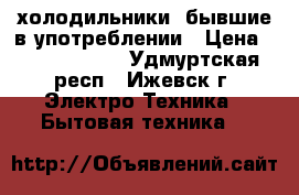 холодильники  бывшие в употреблении › Цена ­ 8000-15000 - Удмуртская респ., Ижевск г. Электро-Техника » Бытовая техника   